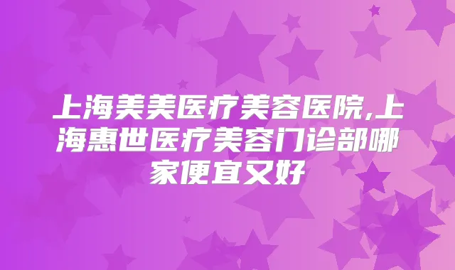 上海美美医疗美容医院,上海惠世医疗美容门诊部哪家便宜又好