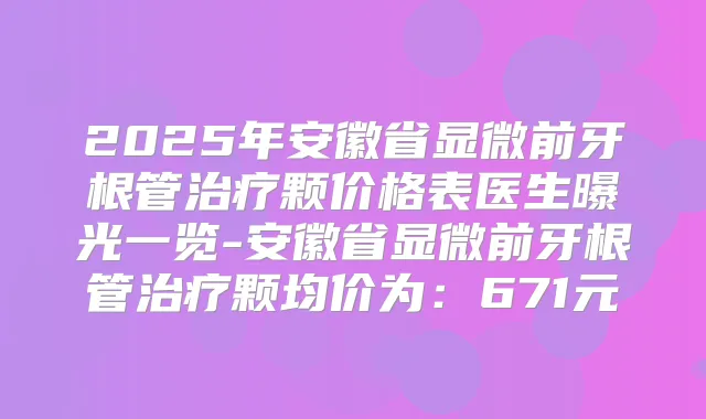 2025年安徽省显微前牙根管颗价格表医生曝光一览-安徽省显微前牙根管颗均价为:671元