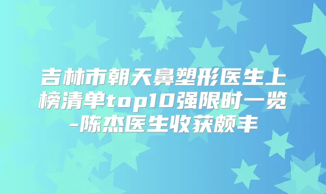 吉林市朝天鼻塑形医生上榜清单top10强限时一览-陈杰医生收获颇丰