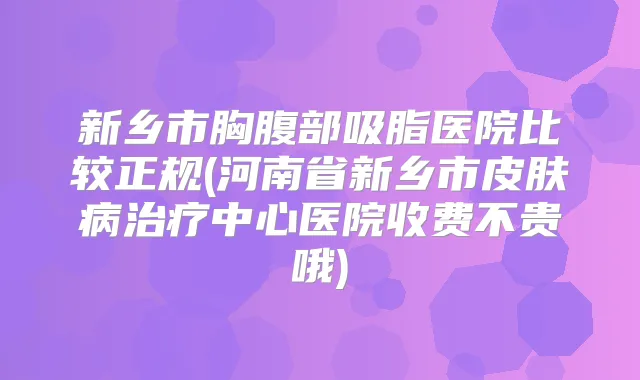 新乡市胸腹部吸脂医院比较正规(河南省新乡市皮肤病中心医院收费不贵哦)