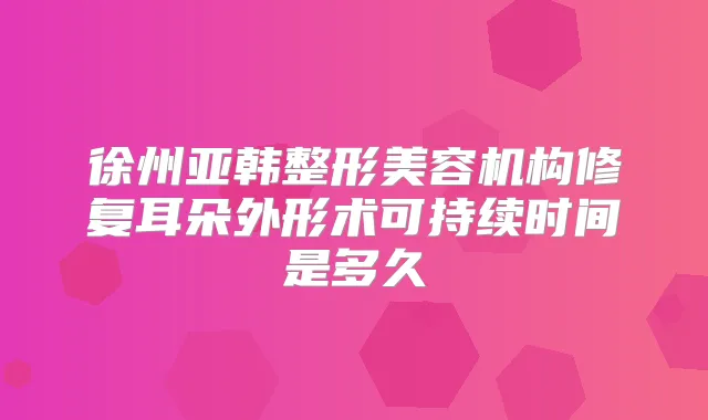 徐州亚韩整形美容机构修复耳朵外形术可持续时间是多久