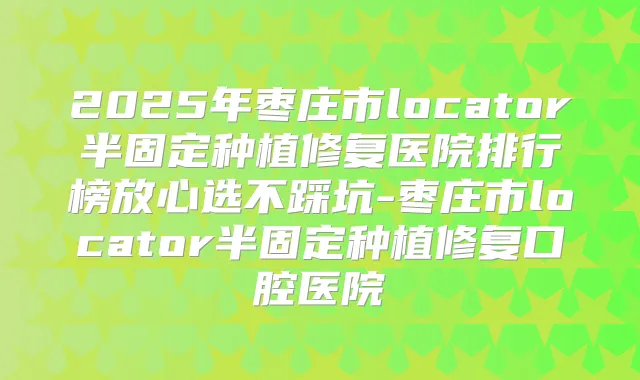2025年枣庄市locator半固定种植修复医院排行榜放心选不踩坑-枣庄市locator半固定种植修复口腔医院