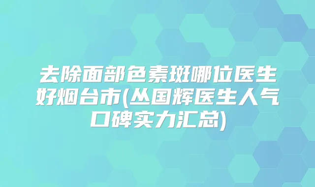 去除面部色素斑哪位医生好烟台市(丛国辉医生人气口碑实力汇总)