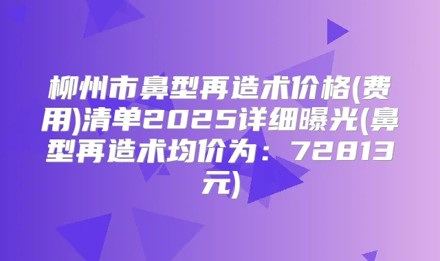 柳州市鼻型再造术价格(费用)清单2025详细曝光(鼻型再造术均价为：72813元)