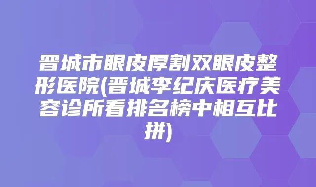 晋城市眼皮厚割双眼皮整形医院(晋城李纪庆医疗美容诊所看排名榜中相互比拼)