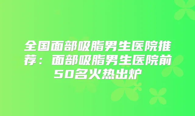 全国面部吸脂男生医院推荐:面部吸脂男生医院前50名火热出炉