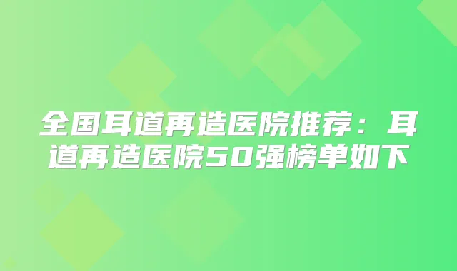 全国耳道再造医院推荐：耳道再造医院50强榜单如下