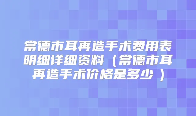 常德市耳再造手术费用表明细详细资料(常德市耳再造手术价格是多少 )