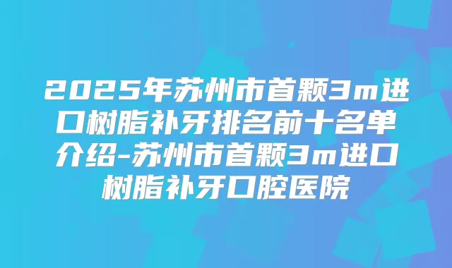 2025年苏州市首颗3m进口树脂补牙排名前十名单介绍-苏州市首颗3m进口树脂补牙口腔医院