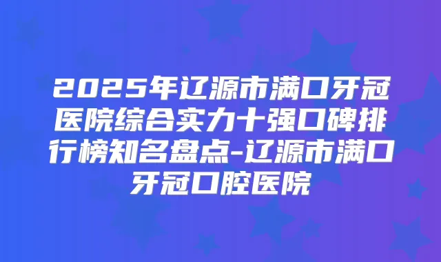 2025年辽源市满口牙冠医院综合实力十强口碑排行榜知名盘点-辽源市满口牙冠口腔医院