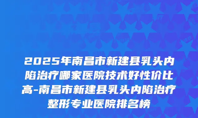 2025年南昌市新建县乳头内陷哪家医院技术好性价比高-南昌市新建县乳头内陷整形专业医院排名榜