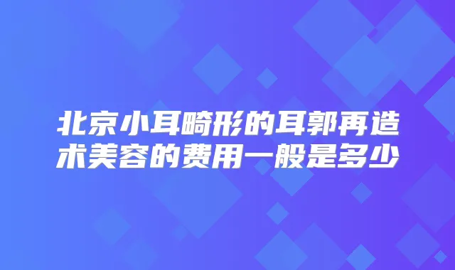 北京小耳畸形的耳郭再造术美容的费用一般是多少