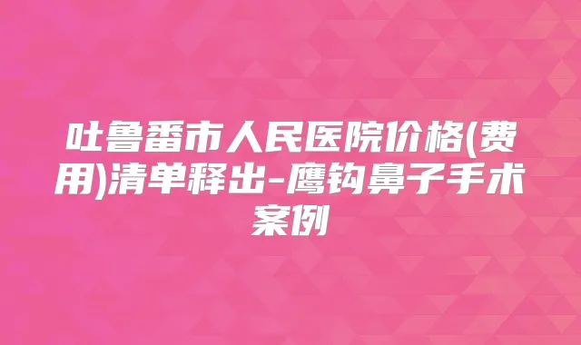 吐鲁番市人民医院价格(费用)清单释出-鹰钩鼻子手术案例