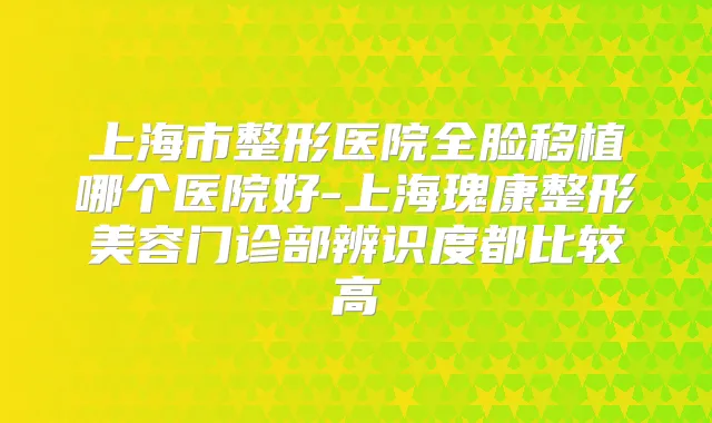 上海市整形医院全脸移植哪个医院好-上海瑰康整形美容门诊部辨识度都比较高