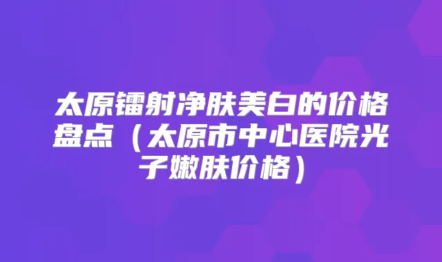 太原镭射净肤美白的价格盘点(太原市中心医院光子嫩肤价格)