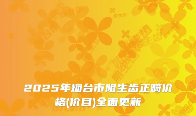 2025年烟台市阻生齿正畸价格(价目)全面更新