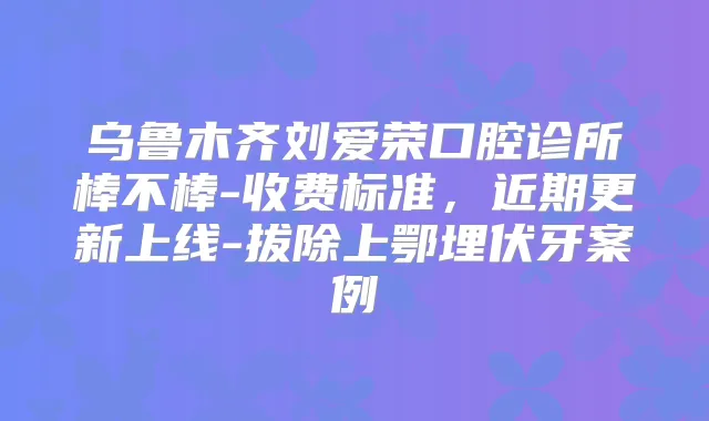 乌鲁木齐刘爱荣口腔诊所棒不棒-收费标准，近期更新上线-拔除上鄂埋伏牙案例