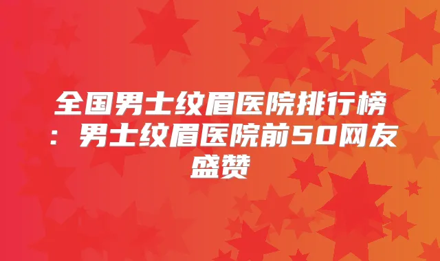 全国男士纹眉医院排行榜:男士纹眉医院前50网友盛赞