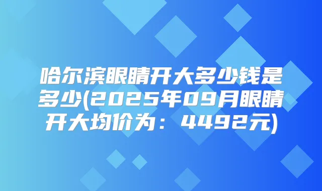哈尔滨眼睛开大多少钱是多少(2025年09月眼睛开大均价为:4492元)