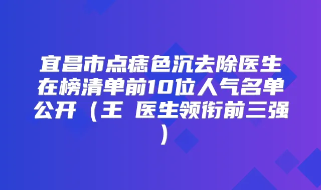 宜昌市点痣色沉去除医生在榜清单前10位人气名单公开（王祎医生领衔前三强）