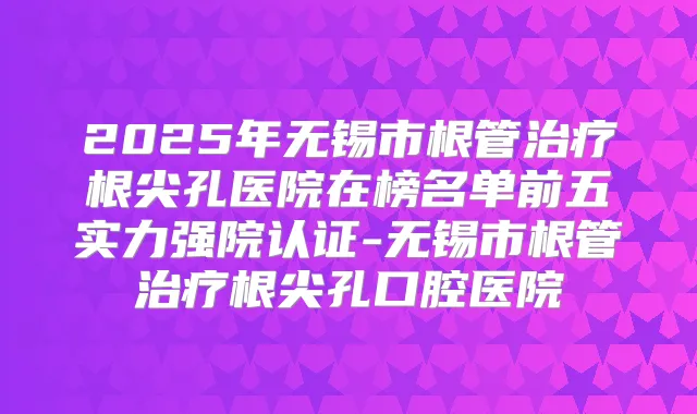 2025年无锡市根管根尖孔医院在榜名单前五实力强院认证-无锡市根管根尖孔口腔医院