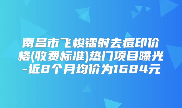南昌市飞梭镭射去痘印价格(收费标准)热门项目曝光-近8个月均价为1684元