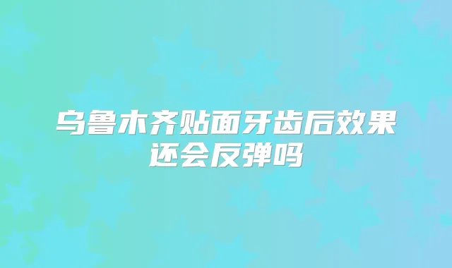 乌鲁木齐贴面牙齿后效果还会反弹吗