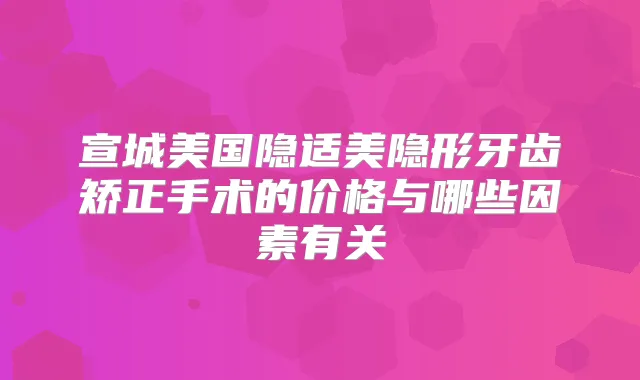 宣城美国隐适美隐形牙齿矫正手术的价格与哪些因素有关