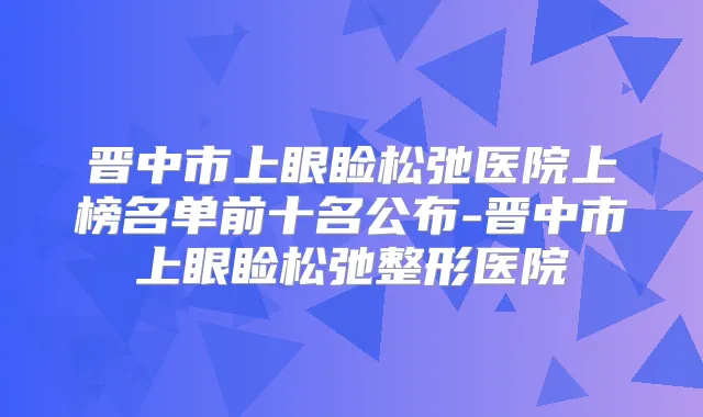 晋中市上眼睑松弛医院上榜名单前十名公布-晋中市上眼睑松弛整形医院
