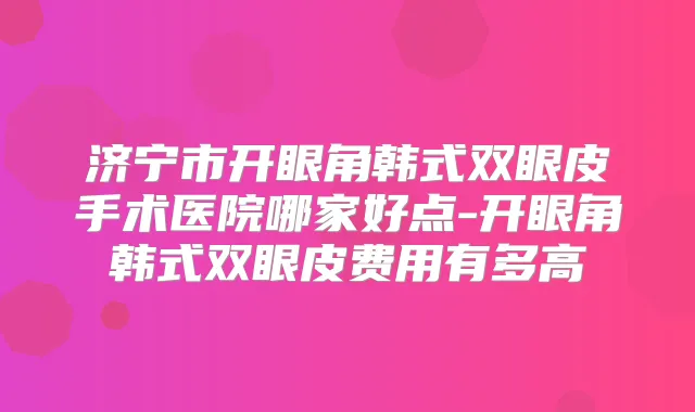 济宁市开眼角韩式双眼皮手术医院哪家好点-开眼角韩式双眼皮费用有多高