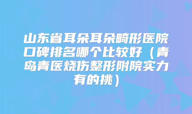 山东省耳朵耳朵畸形医院口碑排名哪个比较好（青岛青医烧伤整形附院实力有的挑）