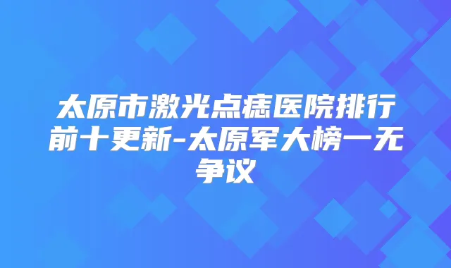 太原市激光点痣医院排行前十更新-太原军大榜一无争议