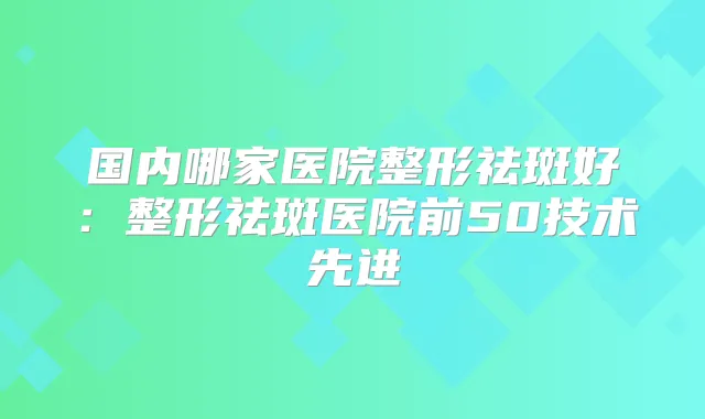 国内哪家医院整形祛斑好:整形祛斑医院前50技术先进