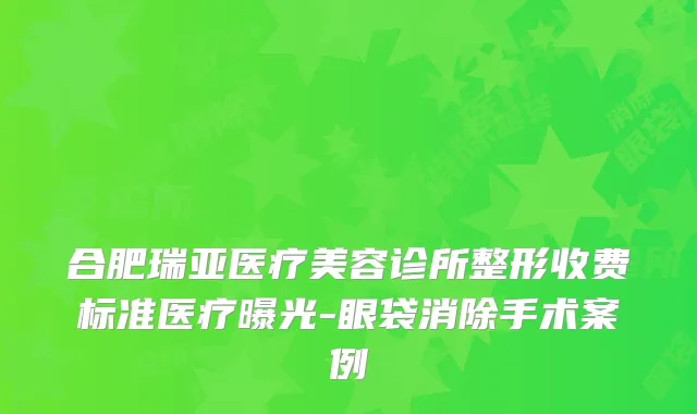 合肥瑞亚医疗美容诊所整形收费标准医疗曝光-眼袋消除手术案例