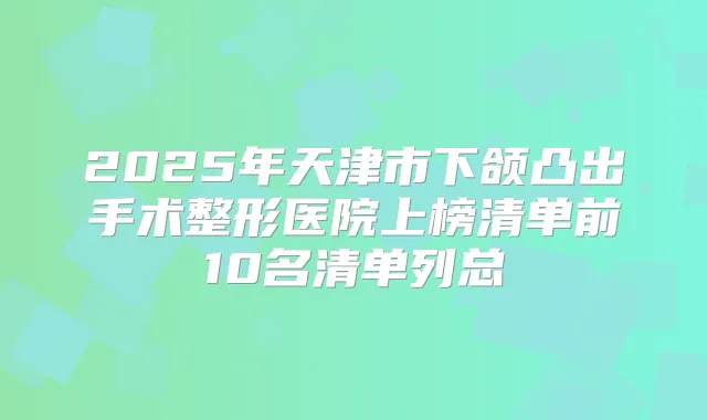 2025年天津市下颌凸出手术整形医院上榜清单前10名清单列总