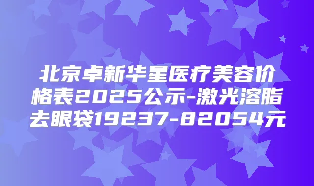 北京卓新华星医疗美容价格表2025公示-激光溶脂去眼袋19237-82054元