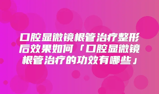 title="口腔显微镜根管整形后效果如何「口腔显微镜根管的功效有哪些」"