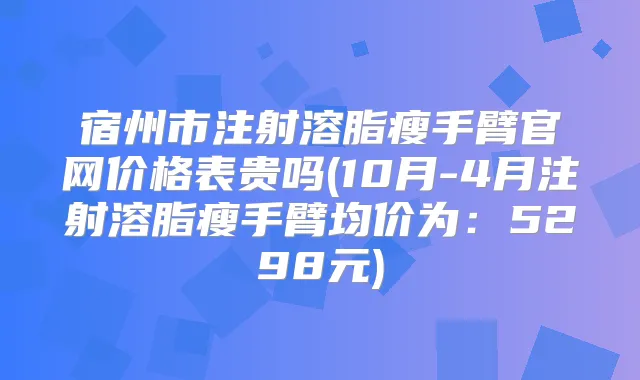 宿州市注射溶脂瘦手臂官网价格表贵吗(10月-4月注射溶脂瘦手臂均价为：5298元)