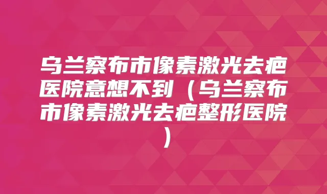 乌兰察布市像素激光去疤医院意想不到(乌兰察布市像素激光去疤整形医院)