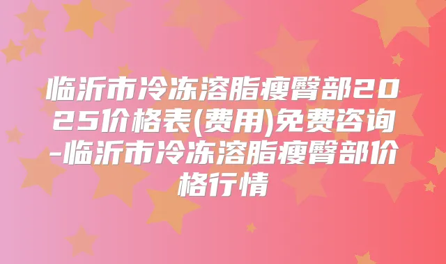 临沂市冷冻溶脂瘦臀部2025价格表(费用)免费咨询-临沂市冷冻溶脂瘦臀部价格行情