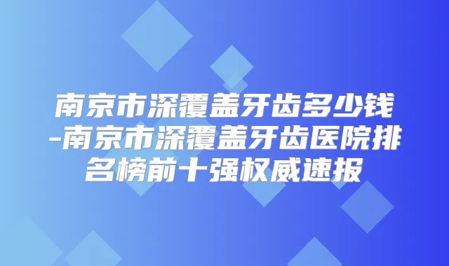 南京市深覆盖牙齿多少钱-南京市深覆盖牙齿医院排名榜前十强速报
