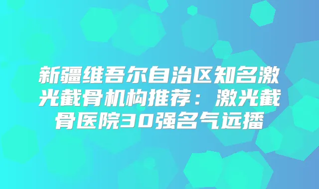 新疆维吾尔自治区知名激光截骨机构推荐:激光截骨医院30强名气远播