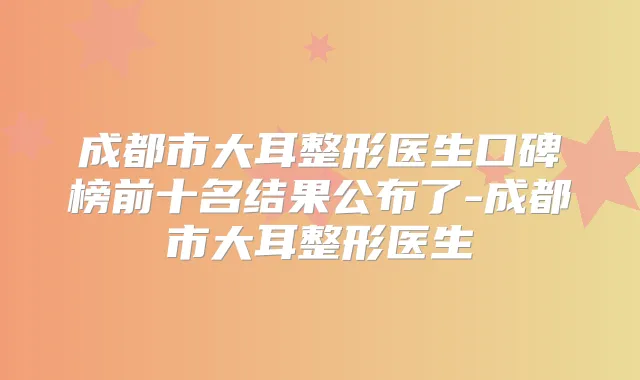 成都市大耳整形医生口碑榜前十名结果公布了-成都市大耳整形医生