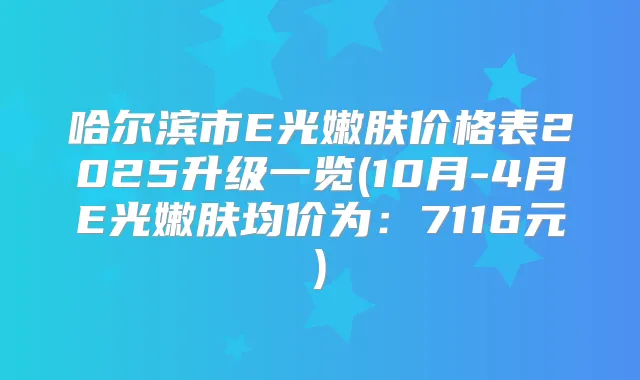 哈尔滨市E光嫩肤价格表2025升级一览(10月-4月E光嫩肤均价为:7116元)