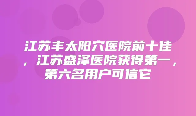 江苏丰太阳穴医院前十佳,江苏盛泽医院获得第一,第六名用户可信它