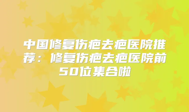 中国修复伤疤去疤医院推荐：修复伤疤去疤医院前50位集合啦