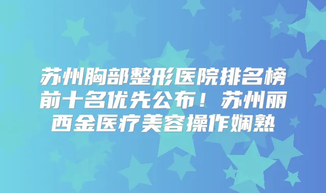 苏州胸部整形医院排名榜前十名优先公布！苏州丽西金医疗美容操作娴熟
