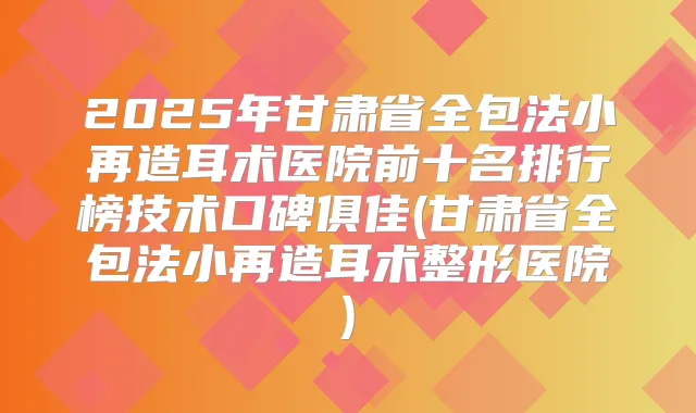 2025年甘肃省全包法小再造耳术医院前十名排行榜技术口碑俱佳(甘肃省全包法小再造耳术整形医院)
