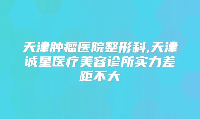 天津肿瘤医院整形科,天津诚星医疗美容诊所实力差距不大