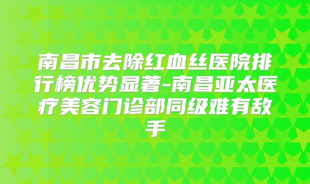 南昌市去除红血丝医院排行榜优势显著-南昌亚太医疗美容门诊部同级难有敌手